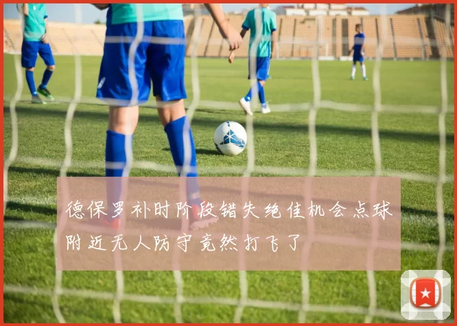 德保罗补时阶段错失绝佳机会点球附近无人防守竟然打飞了
