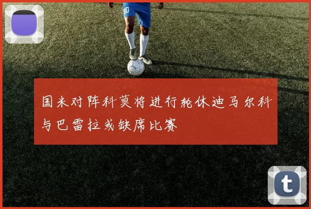 国米对阵科莫将进行轮休迪马尔科与巴雷拉或缺席比赛