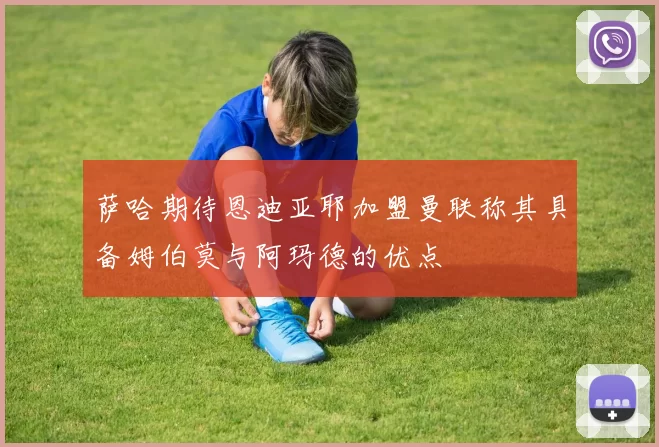 萨哈期待恩迪亚耶加盟曼联称其具备姆伯莫与阿玛德的优点