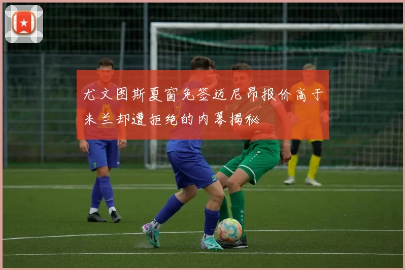 尤文图斯夏窗免签迈尼昂报价高于米兰却遭拒绝的内幕揭秘