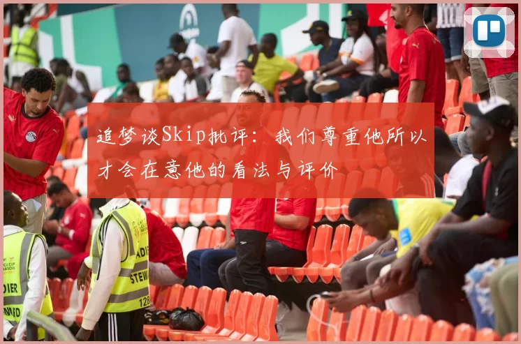 追梦谈Skip批评：我们尊重他所以才会在意他的看法与评价