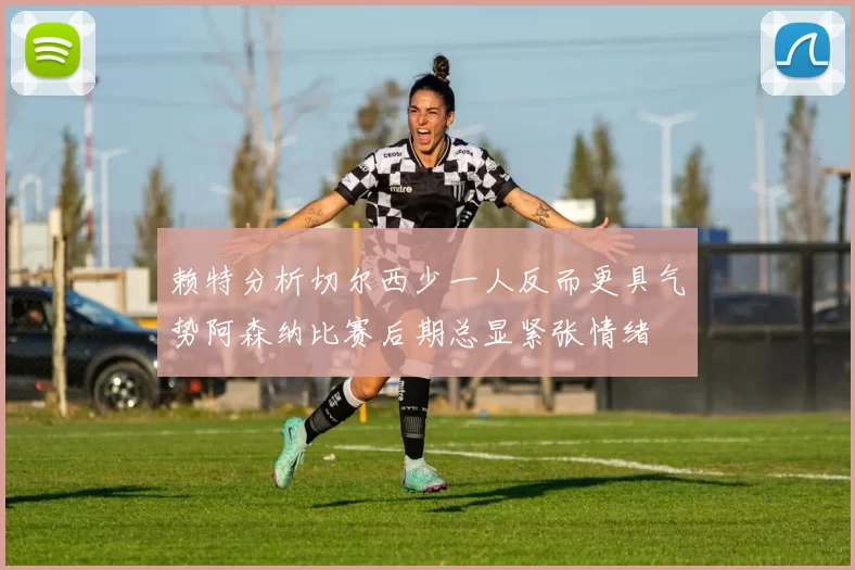 赖特分析切尔西少一人反而更具气势阿森纳比赛后期总显紧张情绪