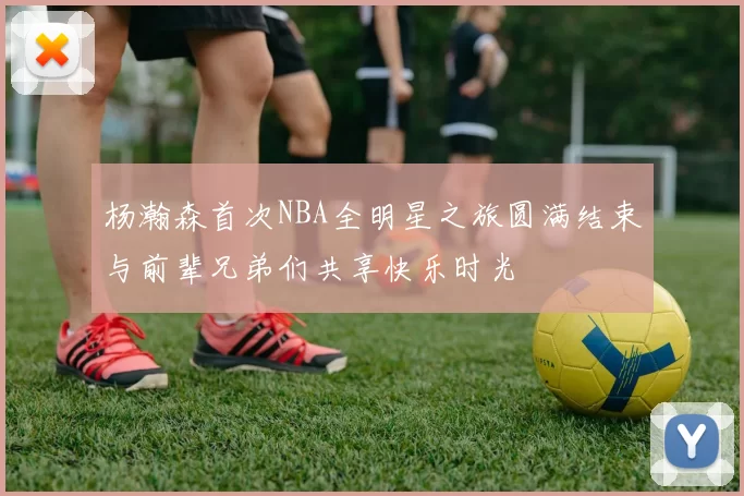 杨瀚森首次NBA全明星之旅圆满结束与前辈兄弟们共享快乐时光