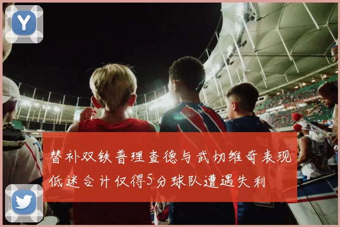 替补双铁普理查德与武切维奇表现低迷合计仅得5分球队遭遇失利
