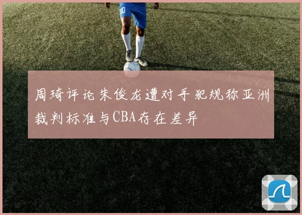 周琦评论朱俊龙遭对手犯规称亚洲裁判标准与CBA存在差异