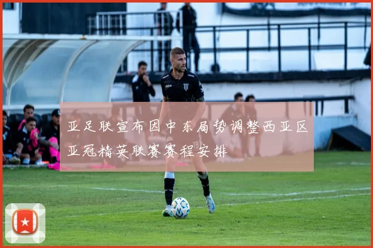 亚足联宣布因中东局势调整西亚区亚冠精英联赛赛程安排