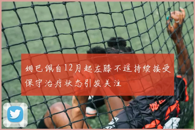 姆巴佩自12月起左膝不适持续接受保守治疗状态引发关注