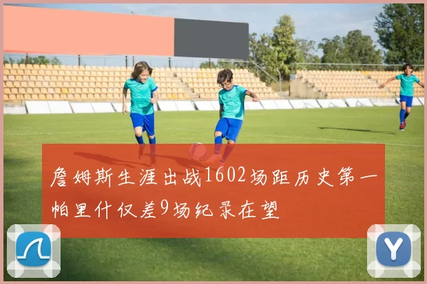 詹姆斯生涯出战1602场距历史第一帕里什仅差9场纪录在望