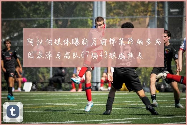阿拉伯媒体曝新月前锋莱昂纳多或因本泽马离队67场43球成焦点