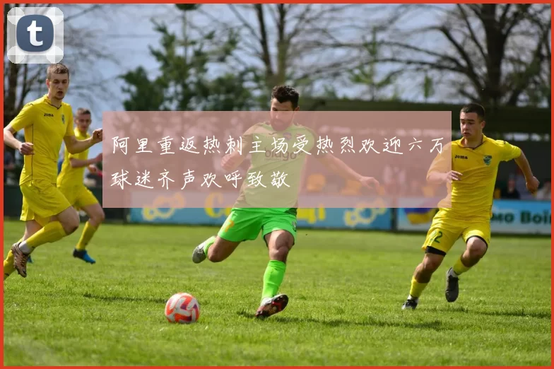 阿里重返热刺主场受热烈欢迎六万球迷齐声欢呼致敬