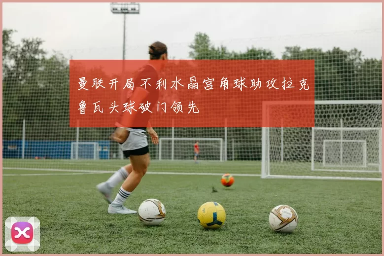 曼联开局不利水晶宫角球助攻拉克鲁瓦头球破门领先