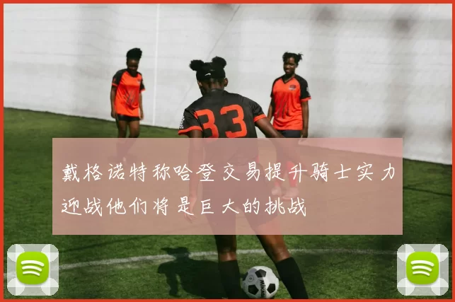戴格诺特称哈登交易提升骑士实力迎战他们将是巨大的挑战