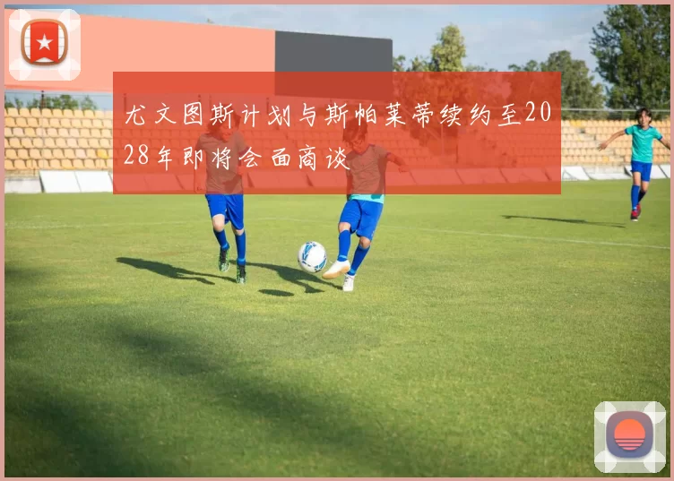 尤文图斯计划与斯帕莱蒂续约至2028年即将会面商谈