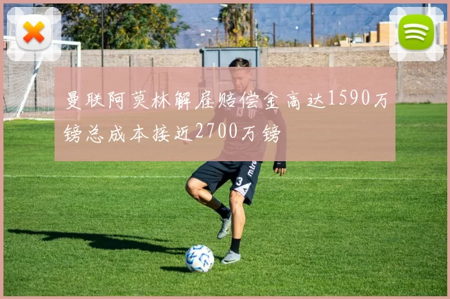曼联阿莫林解雇赔偿金高达1590万镑总成本接近2700万镑