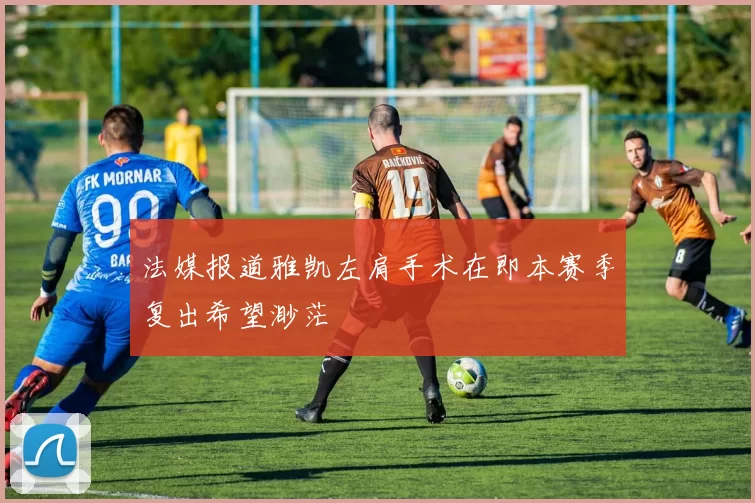 法媒报道雅凯左肩手术在即本赛季复出希望渺茫