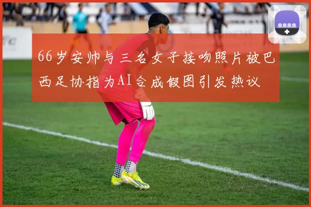 66岁安帅与三名女子接吻照片被巴西足协指为AI合成假图引发热议