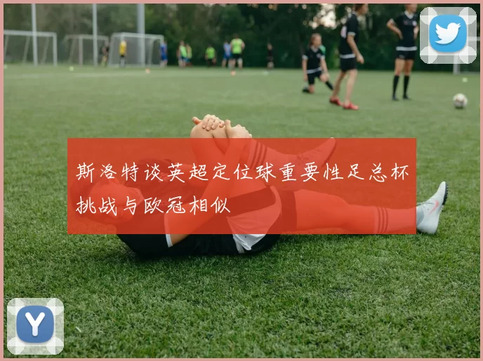 斯洛特谈英超定位球重要性足总杯挑战与欧冠相似