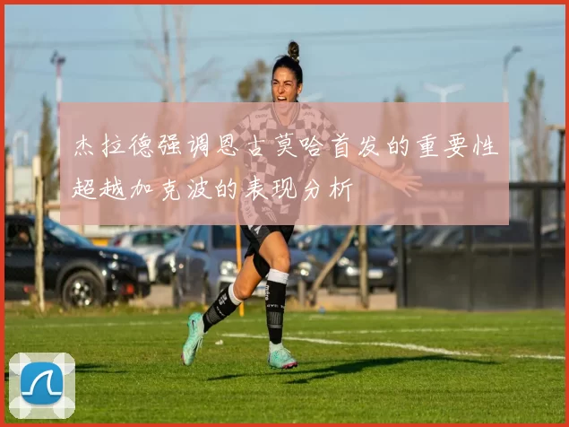 杰拉德强调恩古莫哈首发的重要性超越加克波的表现分析