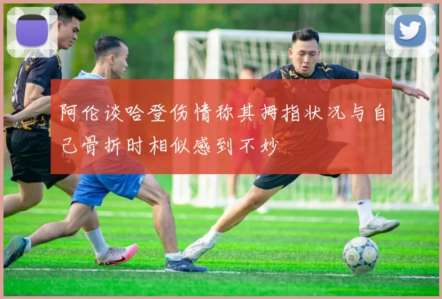 阿伦谈哈登伤情称其拇指状况与自己骨折时相似感到不妙