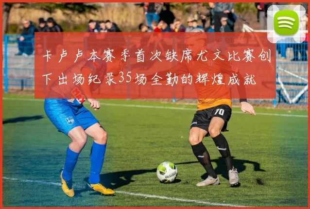 卡卢卢本赛季首次缺席尤文比赛创下出场纪录35场全勤的辉煌成就