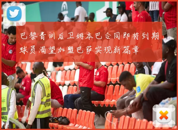 巴黎青训后卫姆本巴合同即将到期球员渴望加盟巴萨实现新篇章