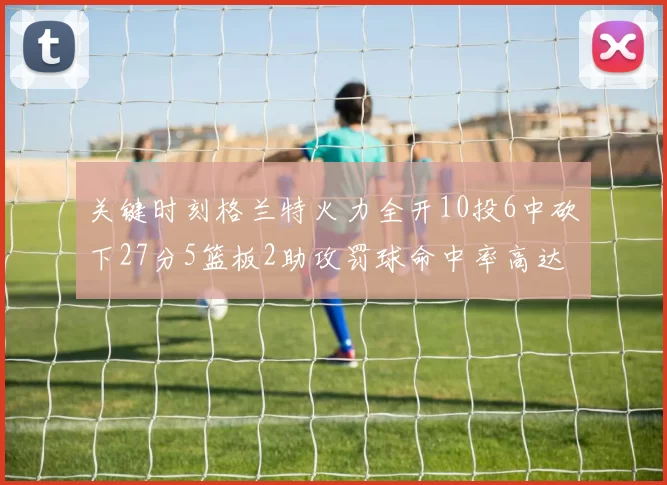 关键时刻格兰特火力全开10投6中砍下27分5篮板2助攻罚球命中率高达857