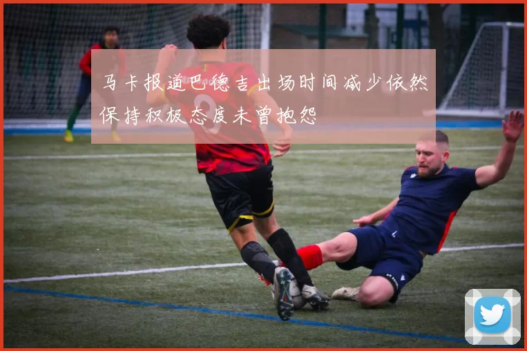马卡报道巴德吉出场时间减少依然保持积极态度未曾抱怨