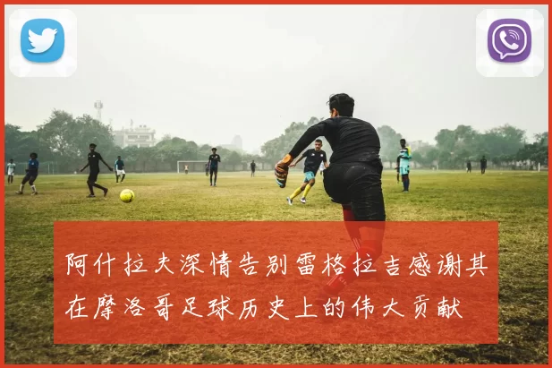 阿什拉夫深情告别雷格拉吉感谢其在摩洛哥足球历史上的伟大贡献