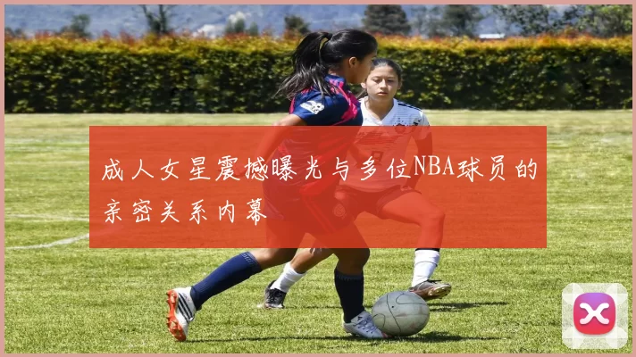 成人女星震撼曝光与多位NBA球员的亲密关系内幕
