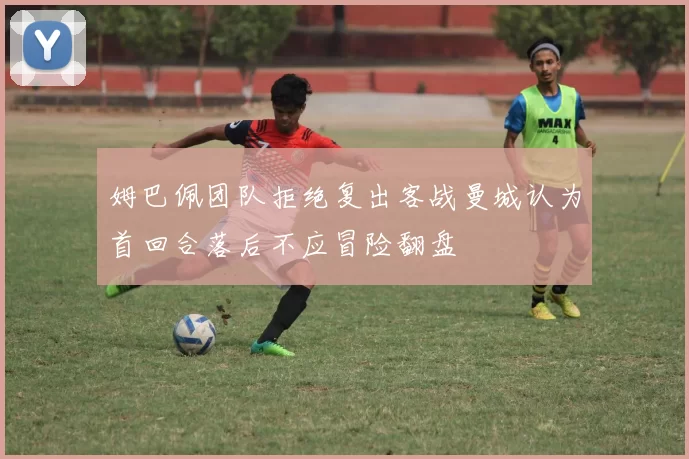 姆巴佩团队拒绝复出客战曼城认为首回合落后不应冒险翻盘