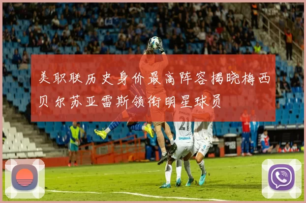 美职联历史身价最高阵容揭晓梅西贝尔苏亚雷斯领衔明星球员