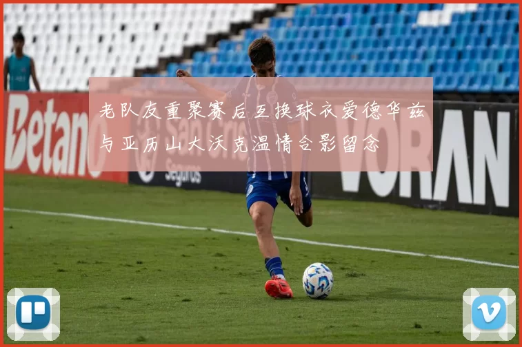 老队友重聚赛后互换球衣爱德华兹与亚历山大沃克温情合影留念